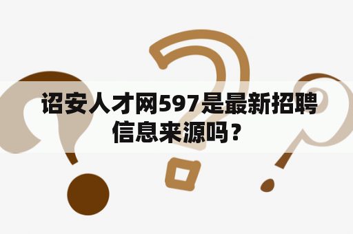  诏安人才网597是最新招聘信息来源吗？