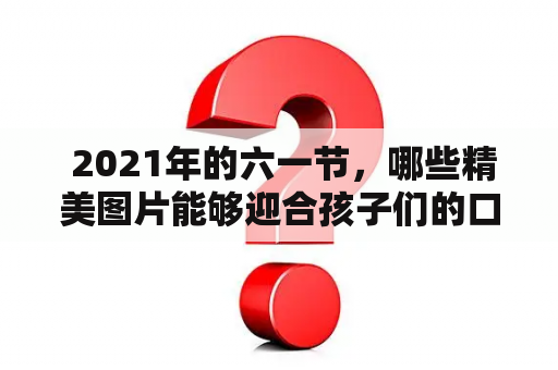  2021年的六一节，哪些精美图片能够迎合孩子们的口味呢？