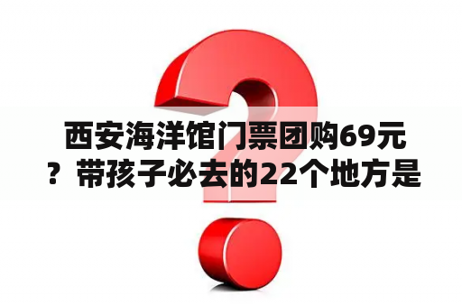  西安海洋馆门票团购69元？带孩子必去的22个地方是哪些？