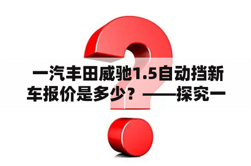  一汽丰田威驰1.5自动挡新车报价是多少？——探究一汽丰田威驰价格