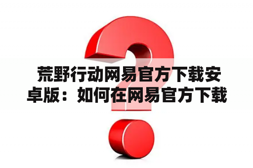  荒野行动网易官方下载安卓版：如何在网易官方下载荒野行动安卓版？