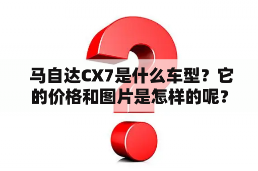  马自达CX7是什么车型？它的价格和图片是怎样的呢？