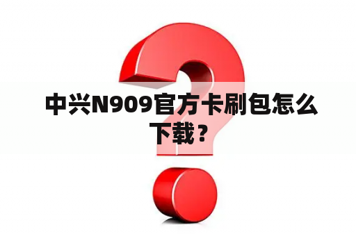  中兴N909官方卡刷包怎么下载？