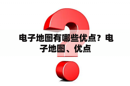  电子地图有哪些优点？电子地图、优点