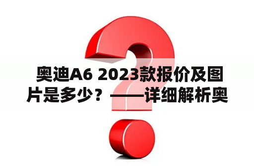  奥迪A6 2023款报价及图片是多少？——详细解析奥迪A6 2023款的价格与外观