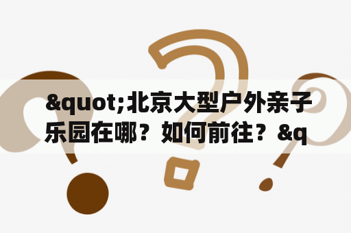  "北京大型户外亲子乐园在哪？如何前往？"