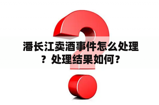  潘长江卖酒事件怎么处理？处理结果如何？