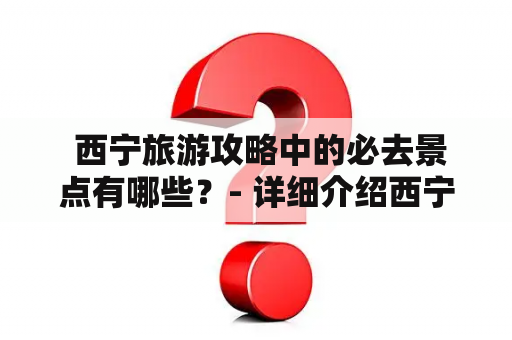  西宁旅游攻略中的必去景点有哪些？- 详细介绍西宁旅游攻略景点大全