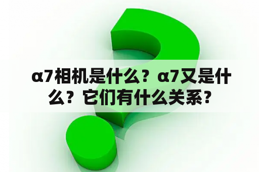  α7相机是什么？α7又是什么？它们有什么关系？