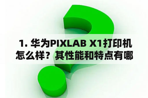  1. 华为PIXLAB X1打印机怎么样？其性能和特点有哪些？华为PIXLAB X1, 打印机