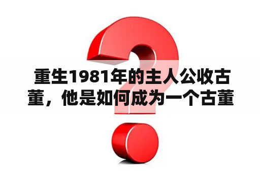  重生1981年的主人公收古董，他是如何成为一个古董收藏家的呢？重生1981收古董免费阅读，是什么样的故事？