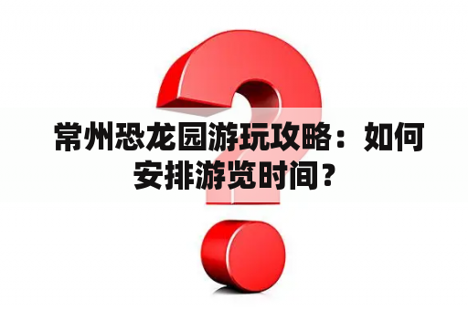  常州恐龙园游玩攻略：如何安排游览时间？