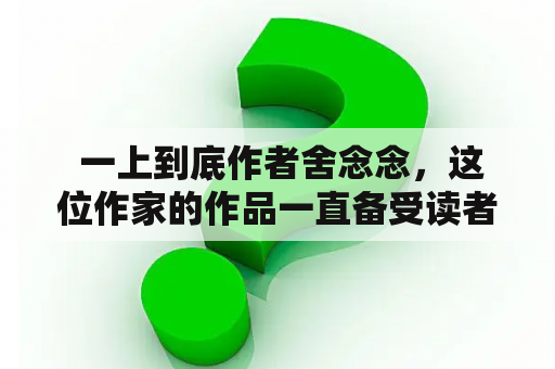  一上到底作者舍念念，这位作家的作品一直备受读者的喜爱。他的作品总是能引起读者的共鸣，读起来深入人心。下面从几个关键词展开对他的描述。