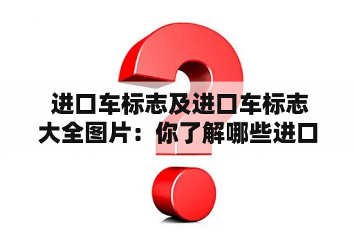  进口车标志及进口车标志大全图片：你了解哪些进口车标志？如何鉴别真伪？