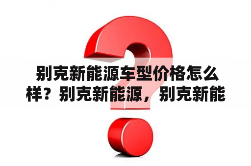  别克新能源车型价格怎么样？别克新能源，别克新能源车型，价格