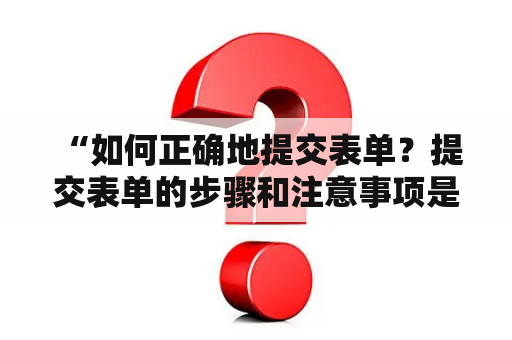  “如何正确地提交表单？提交表单的步骤和注意事项是什么？”