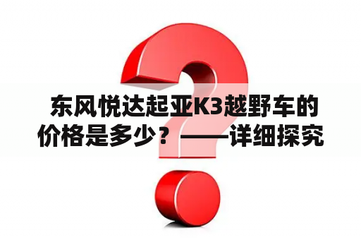  东风悦达起亚K3越野车的价格是多少？——详细探究“东风悦达起亚K3越野”车型与价格的关系