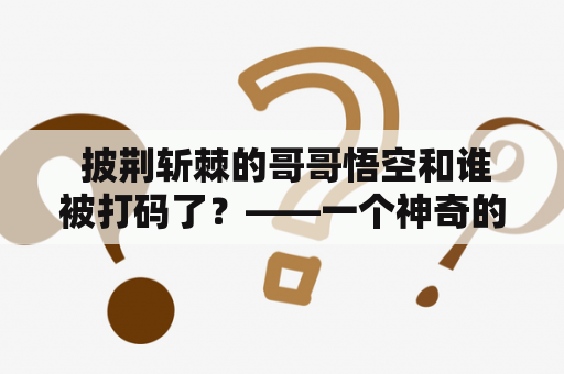  披荆斩棘的哥哥悟空和谁被打码了？——一个神奇的故事