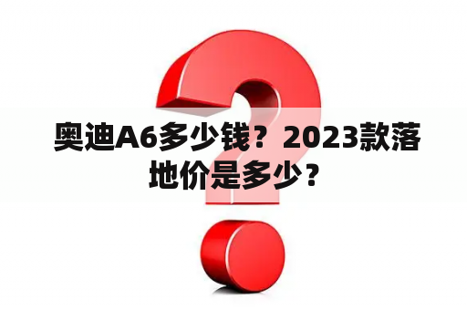  奥迪A6多少钱？2023款落地价是多少？