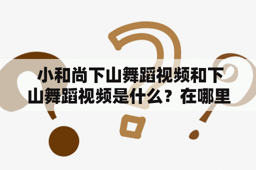  小和尚下山舞蹈视频和下山舞蹈视频是什么？在哪里可以找到？