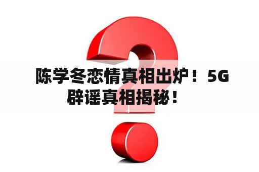  陈学冬恋情真相出炉！5G辟谣真相揭秘！ 