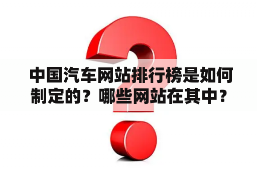  中国汽车网站排行榜是如何制定的？哪些网站在其中？中国汽车网站有哪些值得关注的特征？