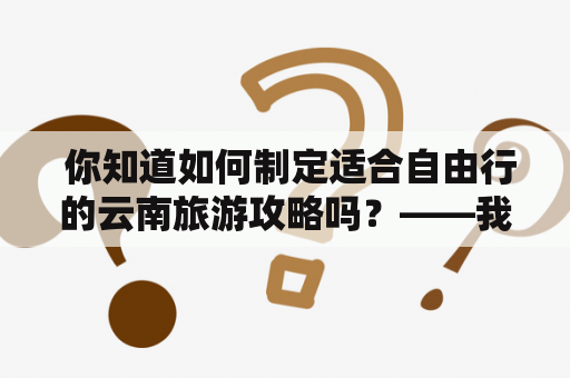  你知道如何制定适合自由行的云南旅游攻略吗？——我的云南之旅
