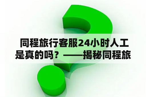  同程旅行客服24小时人工是真的吗？——揭秘同程旅行客服服务的真假