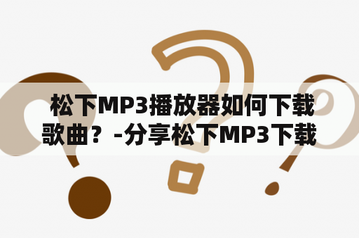  松下MP3播放器如何下载歌曲？-分享松下MP3下载歌曲步骤及常见问题