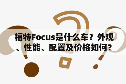  福特Focus是什么车？外观、性能、配置及价格如何？