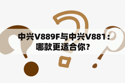  中兴V889F与中兴V881：哪款更适合你？