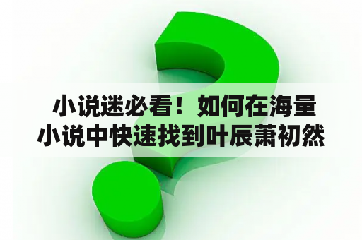  小说迷必看！如何在海量小说中快速找到叶辰萧初然并阅读第4866章？