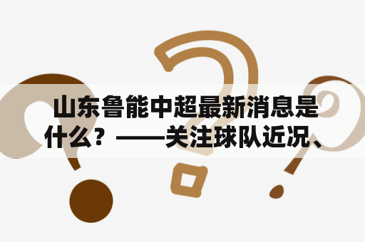  山东鲁能中超最新消息是什么？——关注球队近况、赛事动态与转会情报