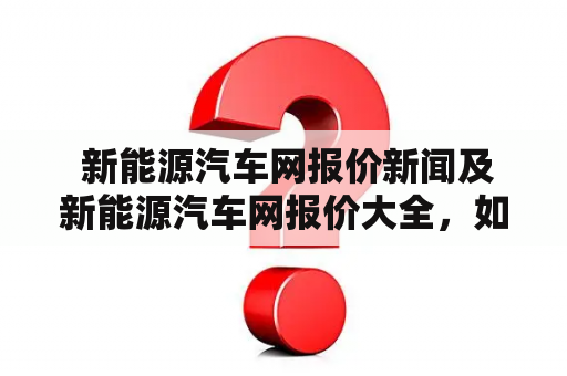  新能源汽车网报价新闻及新能源汽车网报价大全，如何准确获取？