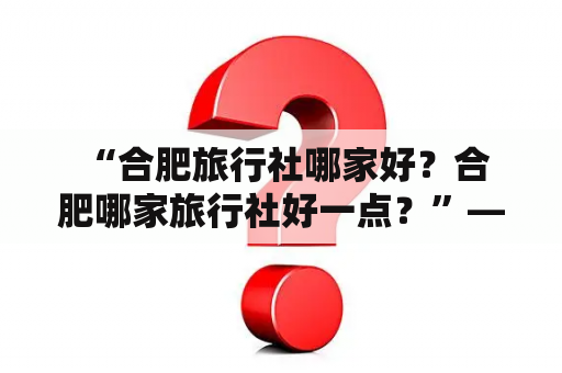  “合肥旅行社哪家好？合肥哪家旅行社好一点？”——这是许多想要出行的人常常纠结的问题。为了解决这个难题，我们就要从以下几个方面来分析哪家旅行社更好。