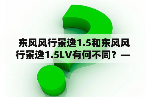  东风风行景逸1.5和东风风行景逸1.5LV有何不同？——探究这两款车型的优缺点