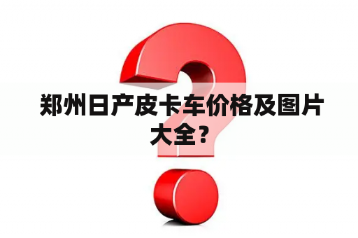  郑州日产皮卡车价格及图片大全？