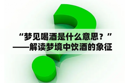  “梦见喝酒是什么意思？”——解读梦境中饮酒的象征意义与预示