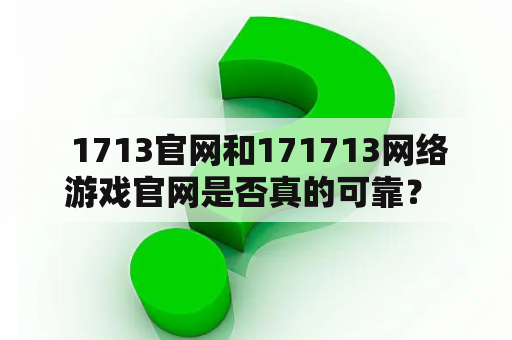  1713官网和171713网络游戏官网是否真的可靠？ 1713官网以及 171713网络游戏官网是目前非常热门的两个游戏官网。但是很多玩家都对这两个网站的可靠性存在怀疑。网上充斥着各种关于这两个官网的评论，有的褒有的贬，让人无从下手。那么，这两个网站到底是真是假？本文将针对这个问题进行详细的探讨。