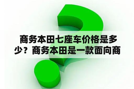  商务本田七座车价格是多少？商务本田是一款面向商务人士的豪华车型，具有高端大气的设计和出色的性能表现，非常适合商务用途。而商务本田七座车则是商务本田系列中的一款多功能车型，具备七座乘坐空间和舒适的驾乘体验，也是商务人士出行的不二选择。