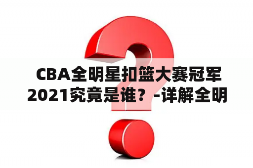  CBA全明星扣篮大赛冠军2021究竟是谁？-详解全明星扣篮大赛冠军及赛事精彩瞬间