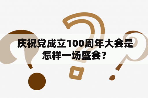  庆祝党成立100周年大会是怎样一场盛会？