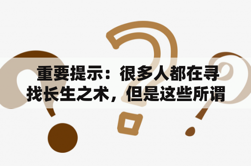  重要提示：很多人都在寻找长生之术，但是这些所谓的“法术”实际上都是骗局，不要被骗。