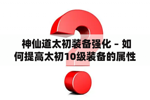  神仙道太初装备强化 – 如何提高太初10级装备的属性？