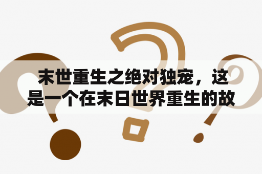  末世重生之绝对独宠，这是一个在末日世界重生的故事。主角重生后获得了一只绝对独宠，这只宠物不仅能够帮助他战斗，还能够帮他搜寻宝物和生存资源。在这个世界中，人们相互残杀，唯有强者才能生存。而主角就要在这样的环境下，依靠自己的力量和绝对独宠的协助，去打败强敌，寻找生存的道路。