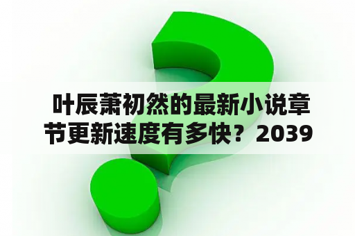  叶辰萧初然的最新小说章节更新速度有多快？2039年大同到太原的高铁开通会对小说情节产生影响吗？