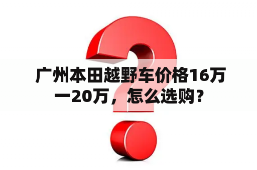  广州本田越野车价格16万一20万，怎么选购？