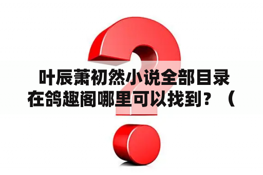  叶辰萧初然小说全部目录在鸽趣阁哪里可以找到？（600字）