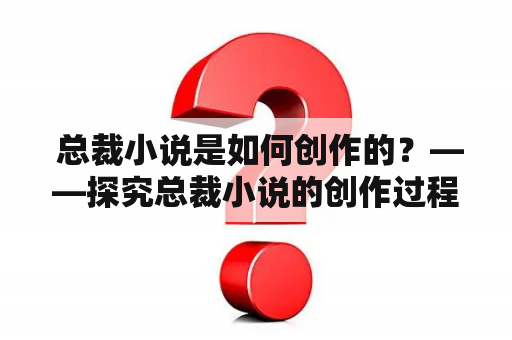  总裁小说是如何创作的？——探究总裁小说的创作过程、特色与魅力