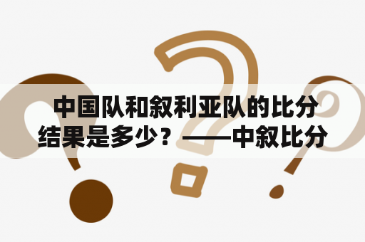  中国队和叙利亚队的比分结果是多少？——中叙比分揭晓